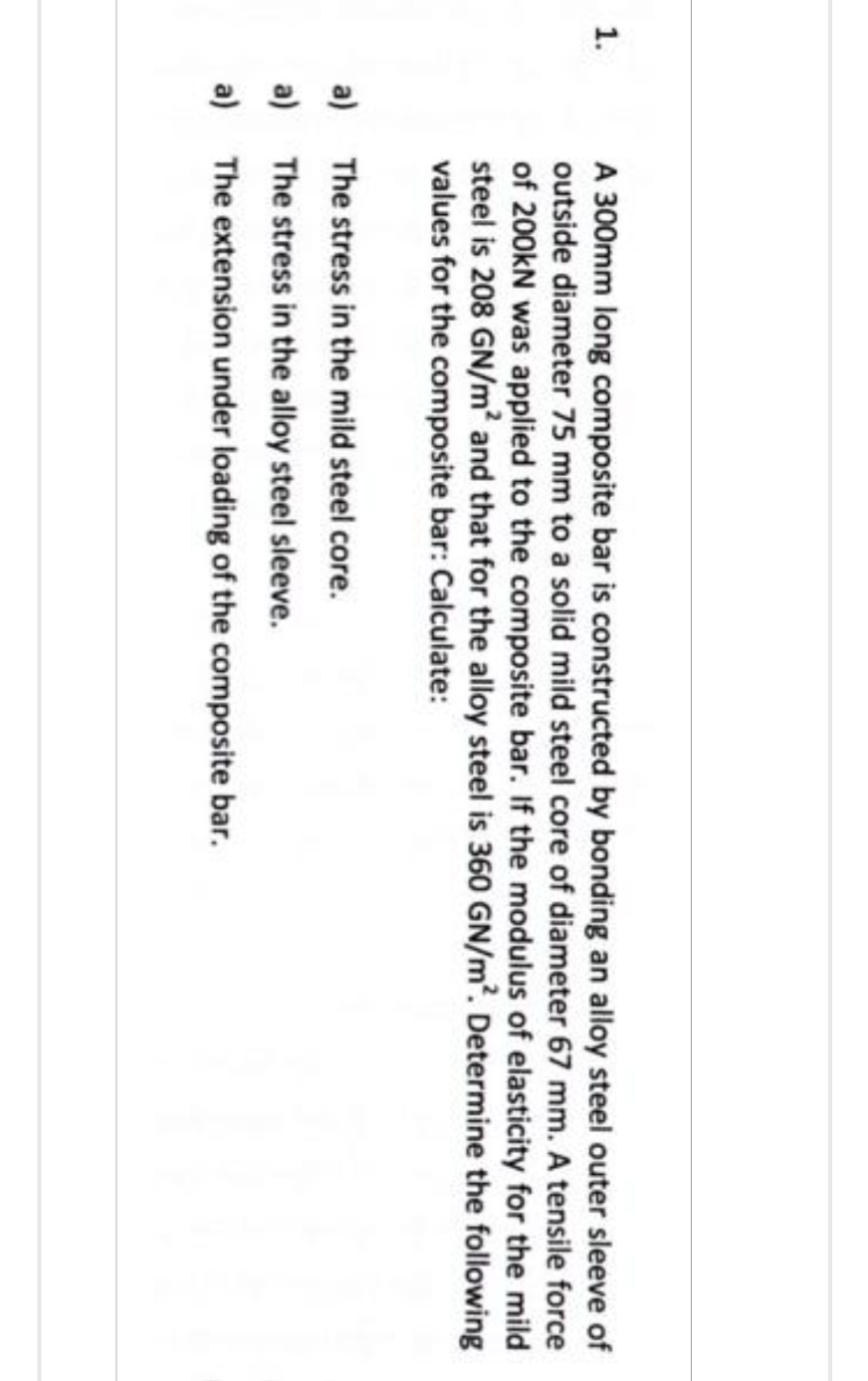 1.
A 300mm long composite bar is constructed by bonding an alloy steel outer sleeve of
outside diameter 75 mm to a solid mild steel core of diameter 67 mm. A tensile force
of 200kN was applied to the composite bar. If the modulus of elasticity for the mild
steel is 208 GN/m² and that for the alloy steel is 360 GN/m². Determine the following
values for the composite bar: Calculate:
a)
The stress in the mild steel core.
a)
The stress in the alloy steel sleeve.
a) The extension under loading of the composite bar.