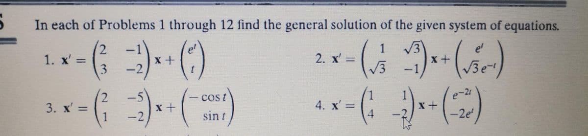 In each of Problems 1 through 12 find the general solution of the given system of equations.
1 √√3
(√2-1)
3
1. x' =
3. x' =
2
3
2
1
=-2)
-2
x+
X+
t
COS/
sin /
2. x' =
4. x' =
4
=
X+
X+
(-20)