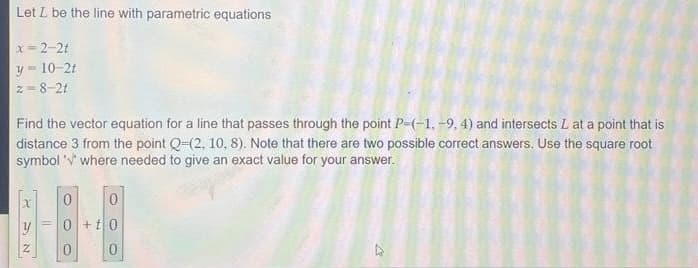 Let L be the line with parametric equations
x=2-2t
y=10-2t
2=8-21
Find the vector equation for a line that passes through the point P-(-1,-9, 4) and intersects L at a point that is
distance 3 from the point Q-(2, 10, 8). Note that there are two possible correct answers. Use the square root
symbol where needed to give an exact value for your answer.
x
NE
11
0
0 +t0
0