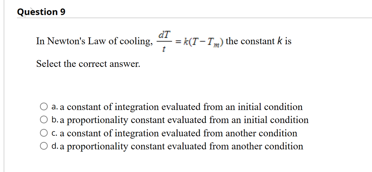 Question 9
dT
t
In Newton's Law of cooling, =k(T-Tm) the constant k is
Select the correct answer.
a. a constant of integration evaluated from an initial condition
b. a proportionality constant evaluated from an initial condition
c. a constant of integration evaluated from another condition
O d. a proportionality constant evaluated from another condition