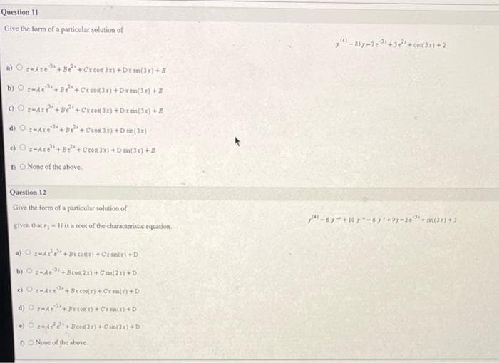 Question 11
Give the form of a particular solution of
a) Oz-Are +Be+Cx com(3x) +Dxsm(3x) +8
b) Oz-A³+B+Cx cos(31)+Dx(31)+Z
c) Oz-Are+Be+Cx cos(3x)+Dxtim(3x) +8
d) Oz-Are+Be+cos3x) + sin(3x)
e) Oz-Are+Be+Ccos(3x) +Drin(3x) +8
DO None of the above.
Question 12
Give the form of a particular solution of
given that r = 11 is a root of the characteristic equation.
a) Oz-Ar+Becor) + Cxsin(x) +D
b) Oz-Ae+cos(2x) + Cen(2x) +D
e) Oz-Are+Brcos(x) + Cran(x) +D
d) -4+¹+Bxcox) + Oxan(x) +D
e) O-4²+Bos(2x)+Cin(2x) +D
None of the above.
-817-2e3+3²+cos3x) +2
-67 +10y-6y +9y-2e+sin(2x)+1