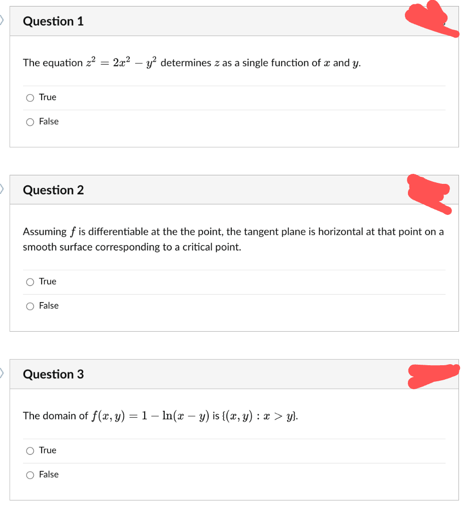 Question 1
The equation z²
O True
O False
Question 2
Assuming f is differentiable at the the point, the tangent plane is horizontal
smooth surface corresponding to a critical point.
O True
O False
Question 3
2x² - y² determines z as a single function of x and y.
The domain of f(x, y) = 1 - ln(x - y) is {(x, y) : x > y}.
O True
O False
that point on a