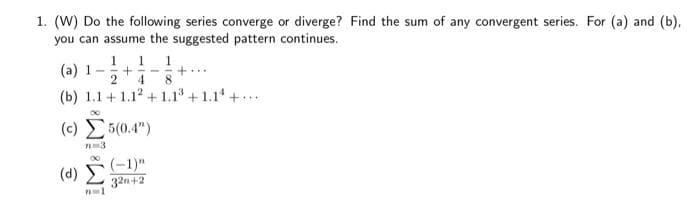 1. (W) Do the following series converge or diverge? Find the sum of any convergent series. For (a) and (b).
you can assume the suggested pattern continues.
(a) 1- +--
1 1 1
8
2 4
(b) 1.1+1.12 +1.1³ +1.14+...
(c)
5(0.4")
7m3
(-1)"
(d) Σ 32n+2
PL 1