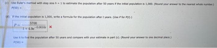 (c) Use Euler's method with step size h= 1 to estimate the population after 50 years if the initial population is 1,000. (Round your answer to the nearest whole number.)
P(50) -
(d) If the initial population is 1,000, write a formula for the population after t years. (Use P for P(t).)
5700
1+4.9e-0.0016 X
P=
Use it to find the population after 50 years and compare with your estimate in part (c). (Round your answer to one decimal place.)
P(50) -