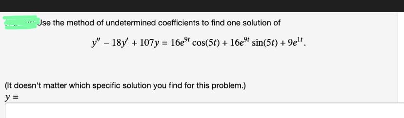 Jse the method of undetermined coefficients to find one solution of
y" - 18y' + 107y = 16e⁹ cos(5t) + 16eºt sin(5t) + 9e¹t.
(It doesn't matter which specific solution you find for this problem.)
y =