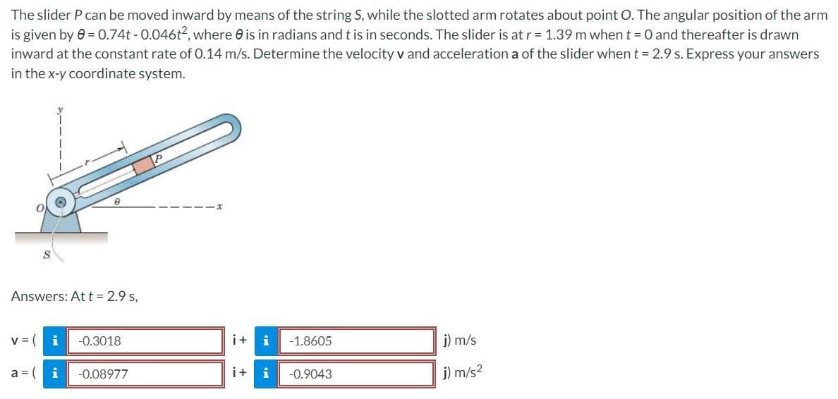 The slider P can be moved inward by means of the string S, while the slotted arm rotates about point O. The angular position of the arm
is given by 0 = 0.74t -0.046t², where is in radians and t is in seconds. The slider is at r = 1.39 m when t = 0 and thereafter is drawn
inward at the constant rate of 0.14 m/s. Determine the velocity v and acceleration a of the slider when t = 2.9 s. Express your answers
in the x-y coordinate system.
Answers: At t = 2.9 s,
v = (
i
a=i
-0.3018
-0.08977
i+ i -1.8605
i+ i
-0.9043
j) m/s
j) m/s²