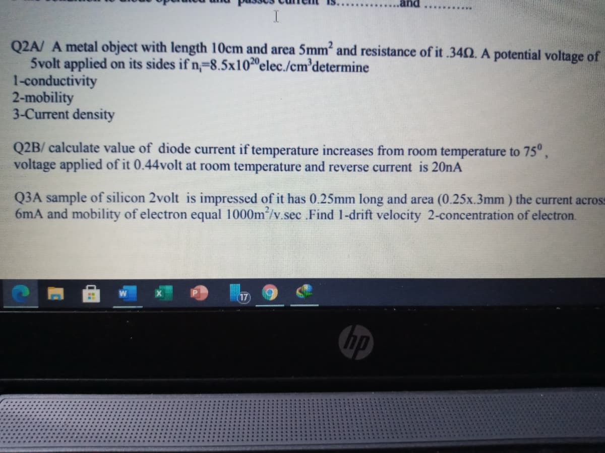 Q2A/ A metal object with length 10cm and area 5mm and resistance of it .340. A potential voltage of
5volt applied on its sides if n,-8.5x1020elec./cm'determine
1-conductivity
2-mobility
3-Current density
Q2B/ calculate value of diode current if temperature increases from room temperature to 75",
voltage applied of it 0.44volt at room temperature and reverse current is 20nA
Q3A sample of silicon 2volt is impressed of it has 0.25mm long and area (0.25x.3mm) the current across
6mA and mobility of electron equal 1000m/v.sec Find 1-drift velocity 2-concentration of electron.
17
hp
