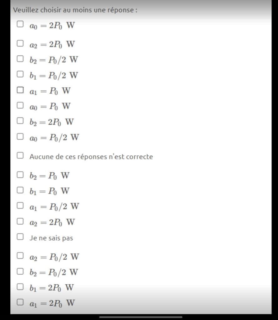 Veuillez choisir au moins une réponse :
ao = 2P W
a2 = 2P W
%3D
b2 = Po/2 W
b1 = Po/2 W
a1 = Po W
ao =
— Ро W
b2 = 2P W
= Po/2 W
ao =
Aucune de ces réponses n'est correcte
b2 = Po W
bị = Po W
= Ip
= Po/2 W
a2
= 2P W
Je ne sais pas
= Po/2 W
b2 = Po/2 W
bị = 2P W
a1 = 2P W
