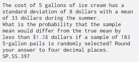 The cost of 5 gallons of ice cream has a
standard deviation of 8 dollars with a mean
of 33 dollars during the summer.
What is the probability that the sample
mean would differ from the true mean by
less than $1.3$ dollars if a sample of 183
5-gallon pails is randomly selected? Round
your answer to four decimal places.
SP.SS. 397
