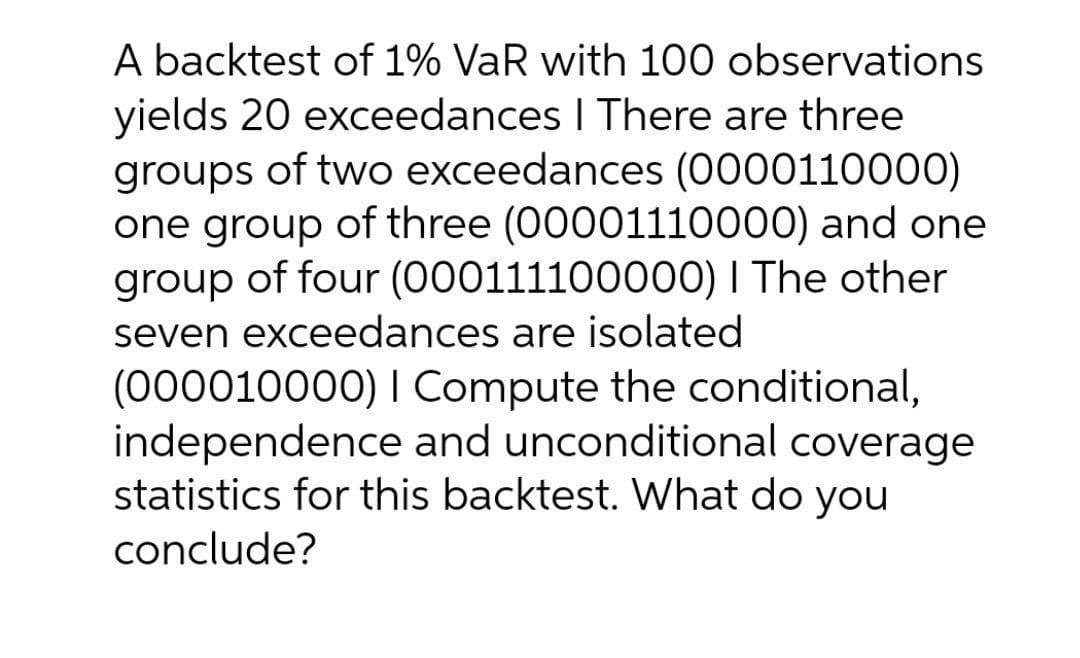 A backtest of 1% VaR with 100 observations
yields 20 exceedances I There are three
groups of two exceedances (0000110000)
one group of three (00001110000) and one
group of four (000111100000) I The other
seven exceedances are isolated
(000010000) I Compute the conditional,
independence and unconditional coverage
statistics for this backtest. What do you
conclude?
