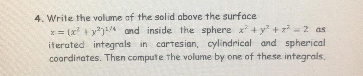 4. Write the volume of the solid above the surface
(x2 + y2)/4 and inside the sphere x2 +y² + z² = 2 as
iterated integrals in cartesian, cylindrical and spherical
coordinates. Then compute the volume by one of these integrals.
%3D
