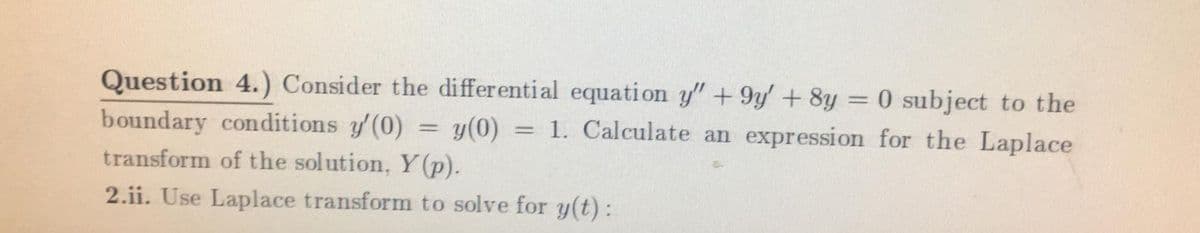 Question 4.) Consider the differential equation y" + 9y +8y = 0 subject to the
boundary conditions y(0) = y(0) = 1. Calculate an expression for the Laplace
transform of the solution, Y (p).
2.ii. Use Laplace transform to solve for y(t):
