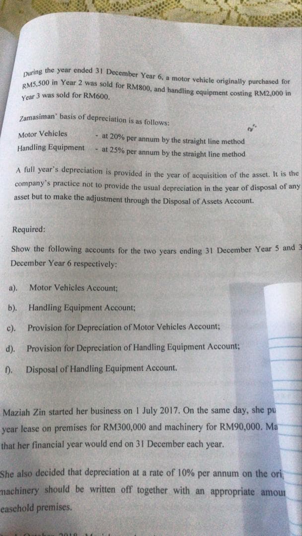 During the year ended 31 December Year 6, a motor vehicle originally purchased for
RM5,500 in Year 2 was sold for RM800, and handling equipment costing RM2,000 in
Vear 3 was sold for RM600
Zamasiman' basis of depreciation is as follows:
Motor Vehicles
- at 20% per annum by the straight line method
Handling Equipment
- at 25% per annum by the straight line method
A full year's depreciation is provided in the year of acquisition of the asset. It is the
company's practice not to provide the usual depreciation in the year of disposal of any
asset but to make the adjustment through the Disposal of Assets Account.
Required:
Show the following accounts for the two years ending 31 December Year 5 and 3
December Year 6 respectively:
а).
Motor Vehicles Account;
b).
Handling Equipment Account;
с).
Provision for Depreciation of Motor Vehicles Account;
d).
Provision for Depreciation of Handling Equipment Account;
f). Disposal of Handling Equipment Account.
Maziah Zin started her business on 1 July 2017. On the same day, she pu
year lease on premises for RM300,000 and machinery for RM90,000. Ma
that her financial year would end on 31 December each year.
She also decided that depreciation at a rate of 10% per annum on the ori
machinery should be written off together with an appropriate amour
easchold premises.
