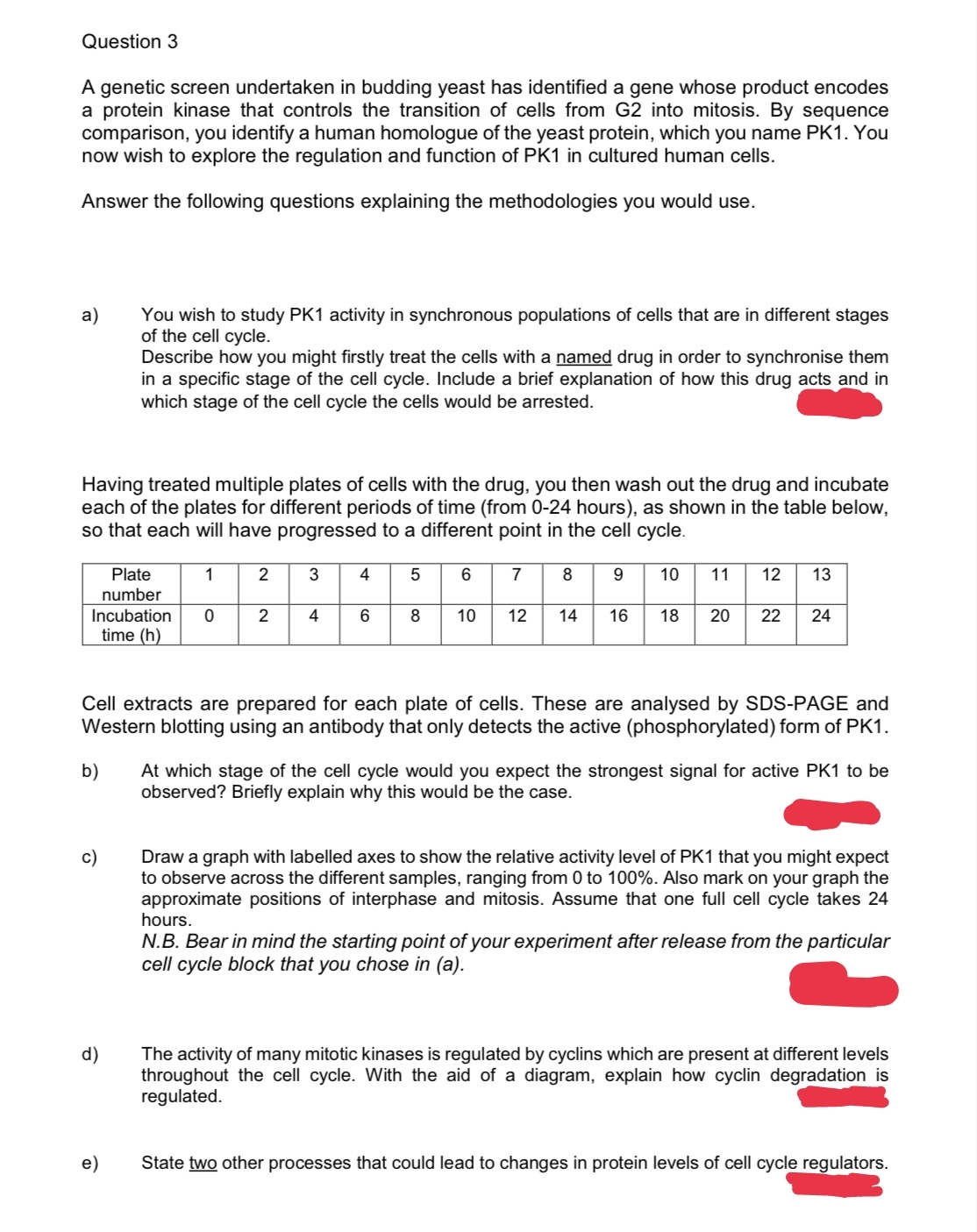 Question 3
A genetic screen undertaken in budding yeast has identified a gene whose product encodes
a protein kinase that controls the transition of cells from G2 into mitosis. By sequence
comparison, you identify a human homologue of the yeast protein, which you name PK1. You
now wish to explore the regulation and function of PK1 in cultured human cells.
Answer the following questions explaining the methodologies you would use.
a) You wish to study PK1 activity in synchronous populations of cells that are in different stages
of the cell cycle.
Having treated multiple plates of cells with the drug, you then wash out the drug and incubate
each of the plates for different periods of time (from 0-24 hours), as shown in the table below,
so that each will have progressed to a different point in the cell cycle.
1
Plate
number
Incubation 0
time (h)
b)
Describe how you might firstly treat the cells with a named drug in order to synchronise them
in a specific stage of the cell cycle. Include a brief explanation of how this drug acts and in
which stage of the cell cycle the cells would be arrested.
c)
d)
e)
2
2
3
4
4
6
5
6 7 8 9
610
8
10
12 14 16
Cell extracts are prepared for each plate of cells. These are analysed by SDS-PAGE and
Western blotting using an antibody that only detects the active (phosphorylated) form of PK1.
10
11 12 13
18 20 22 24
At which stage of the cell cycle would you expect the strongest signal for active PK1 to be
observed? Briefly explain why this would be the case.
Draw a graph with labelled axes to show the relative activity level of PK1 that you might expect
to observe across the different samples, ranging from 0 to 100%. Also mark on your graph the
approximate positions of interphase and mitosis. Assume that one full cell cycle takes 24
hours.
N.B. Bear in mind the starting point of your experiment after release from the particular
cell cycle block that you chose in (a).
The activity of many mitotic kinases is regulated by cyclins which are present at different levels
throughout the cell cycle. With the aid of a diagram, explain how cyclin degradation is
regulated.
State two other processes that could lead to changes in protein levels of cell cycle regulators.