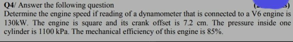 Q4/ Answer the following question
Determine the engine speed if reading of a dynamometer that is connected to a V6 engine is
130kW. The engine is square and its crank offset is 7.2 cm. The pressure inside one
cylinder is 1100 kPa. The mechanical efficiency of this engine is 85%.
