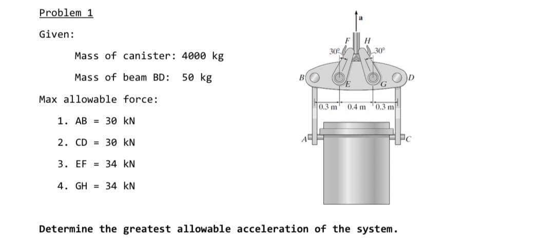 Problem 1
Given:
30
30°
Mass of canister: 4000 kg
Mass of beam BD:
50 kg
G.
Max allowable force:
10.3 m
0.4 m
0.3 m
1. AB = 30 kN
2. CD = 30 kN
Pc
3. EF = 34 kN
4. GH = 34 kN
Determine the greatest allowable acceleration of the system.
