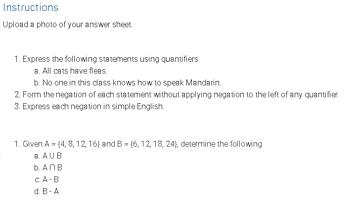 Instructions
Upload a photo of your answer sheet.
1. Express the following statements using quantifiers
a. All cats have fleas.
b. No one in this class knows how to speak Mandarin.
2. Form the negation of each statement without applying negation to the left of any quantifier.
3. Express each negation in simple English.
1. Given A = {4, 8, 12, 16} and B = {6, 12, 18, 24}, determine the following
a. AUB
b. ANB
с.А- В
d. В - A
