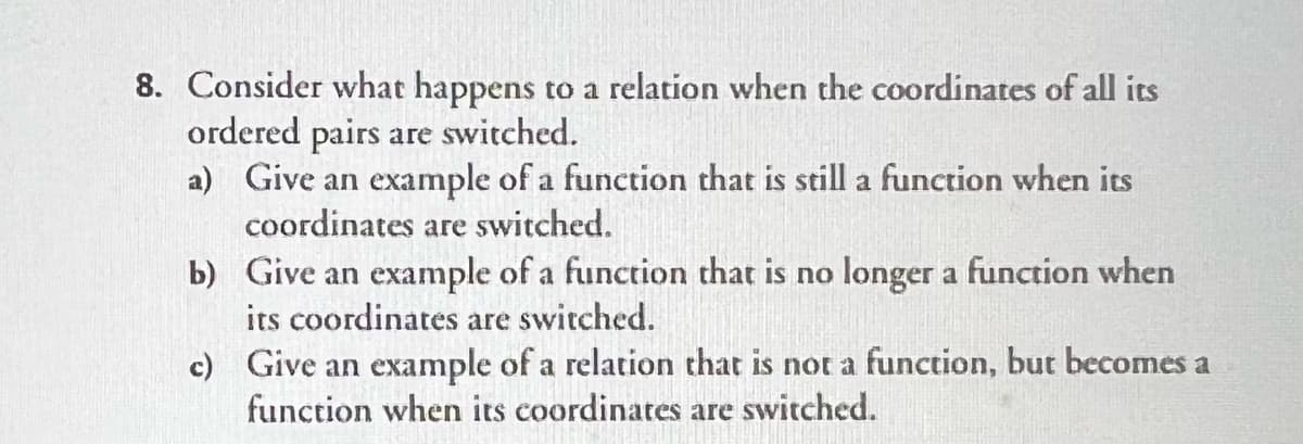 8. Consider what happens to a relation when the coordinates of all its
ordered pairs are switched.
a) Give an example of a function that is still a function when its
coordinates are switched.
b) Give an example of a function that is no longer a function when
its coordinates are switched.
c) Give an example of a relation that is not a function, but becomes a
function when its coordinates are switched.
