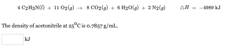 4 C2H3N(1) + 11 02(g) → 8 CO2(g) + 6 H20(g) + 2 N2(g)
ΔΗ
= -4989 k.J
The density of acetonitrile at 25°C is o.7857 g/mL.
kJ
