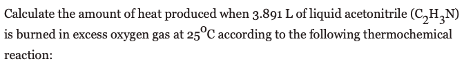 Calculate the amount of heat produced when 3.891 L of liquid acetonitrile (C,H,N)
is burned in excess oxygen gas at 25°C according to the following thermochemical
reaction:
