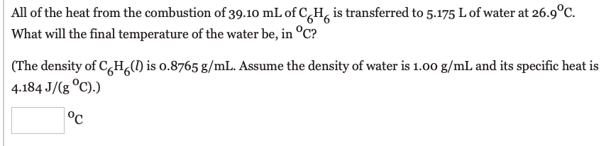 All of the heat from the combustion of 39.10 mL of C,H, is transferred to 5.175 L of water at 26.9°C.
What will the final temperature of the water be, in °C?
(The density of C,H,() is o.8765 g/mL. Assume the density of water is 1.00 g/mL and its specific heat is
4.184 J/(g °C).)
°C
