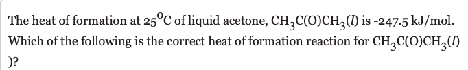 The heat of formation at 25°C of liquid acetone, CH,C(0)CH,(1) is -247.5 kJ/mol.
Which of the following is the correct heat of formation reaction for CH,C(O)CH,()
)?
