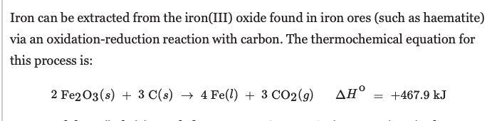 Iron can be extracted from the iron(III) oxide found in iron ores (such as haematite)
via an oxidation-reduction reaction with carbon. The thermochemical equation for
this process is:
2 Fe203(s) + 3 C(s) → 4 Fe(1) + 3 CO2(g) AH°
= +467.9 kJ
