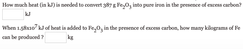 How much heat (in kJ) is needed to convert 387 g Fe,03 into pure iron in the presence of excess carbon?
kJ
When 1.58x107 kJ of heat is added to Fe,0, in the presence of excess carbon, how many kilograms of Fe
can be produced ?
kg
