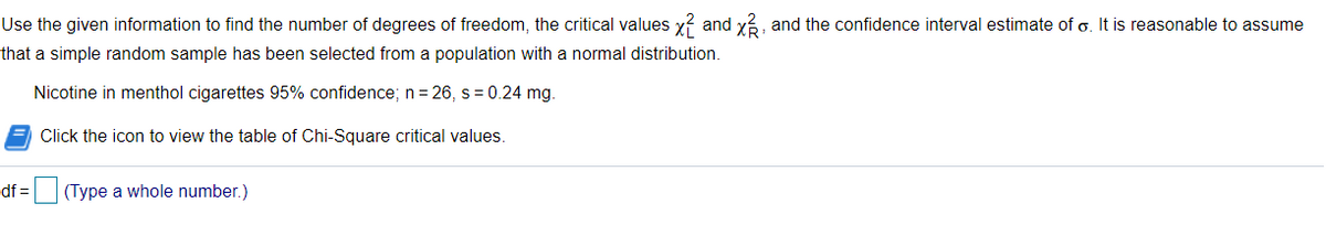 Use the given information to find the number of degrees of freedom, the critical values y? and y?, and the confidence interval estimate of o. It is reasonable to assume
that a simple random sample has been selected from a population with a normal distribution.
Nicotine in menthol cigarettes 95% confidence; n = 26, s = 0.24 mg.
Click the icon to view the table of Chi-Square critical values.
df =
(Type a whole number.)
