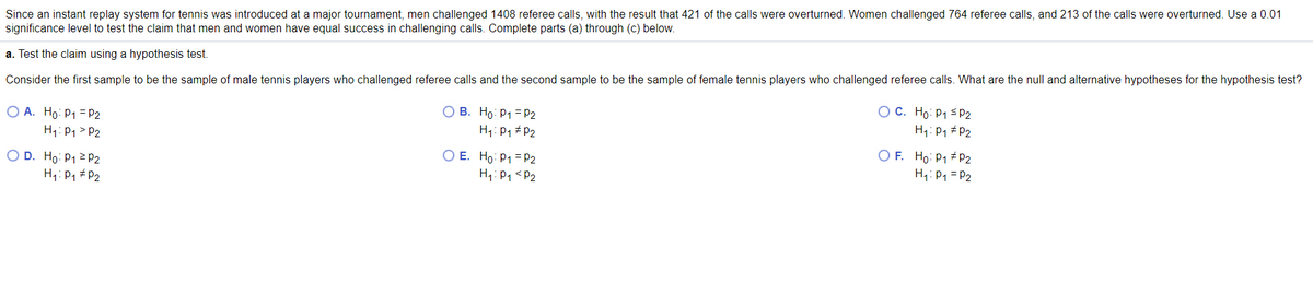 Since an instant replay system for tennis was introduced at a major tournament, men challenged 1408 referee calls, with the result that 421 of the calls were overturned. Women challenged 764 referee calls, and 213 of the calls were overturned. Use a 0.01
significance level to test the claim that men and women have equal success in challenging calls. Complete parts (a) through (c) below.
a. Test the claim using a hypothesis test.
Consider the first sample to be the sample of male tennis players who challenged referee calls and the second sample to be the sample of female tennis players who challenged referee calls. What are the null and alternative hypotheses for the hypothesis test?
O A. Ho: P1 =P2
H1: P1 > P2
O B. Ho: P1 = P2
H1: P1 # P2
O C. Ho: P1 SP2
H1: P1 # P2
O E. Ho: P1 = P2
H,: P1 < P2
O F. Ho: P1 + P2
H1: P1 = P2
O D. Ho: P12P2
H1: P1 #P2
