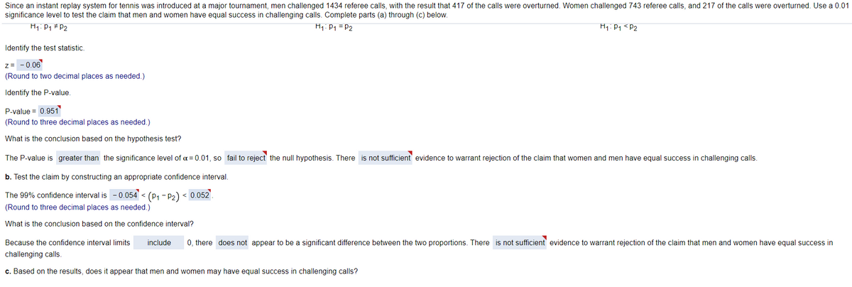 Since an instant replay system for tennis was introduced at a major tournament, men challenged 1434 referee calls, with the result that 417 of the calls were overturned. Women challenged 743 referee calls, and 217 of the calls were overturned. Use a 0.01
significance level to test the claim that men and women have equal success in challenging calls. Complete parts (a) through (c) below.
H1: P1 # P2
H1:P1 = P2
H1:P1 <P2
Identify the test statistic.
z= - 0.06
(Round to two decimal places as needed.)
Identify the P-value
P-value = 0.951
(Round to three decimal places as needed.)
What is the conclusion based on the hypothesis test?
The P-value is greater than the significance level of a = 0.01, so fail to reject the null hypothesis. There is not sufficient evidence to warrant rejection of the claim that women and men have equal success in challenging calls.
b. Test the claim by constructing an appropriate confidence interval.
The 99% confidence interval is
- 0.054 < (P1 - P2) < 0.052'.
(Round to three decimal places as needed.)
What is the conclusion based on the confidence interval?
Because the confidence interval limits
include
0, there does not appear to be a significant difference between the two proportions. There is not sufficient evidence to warrant rejection of the claim that men and women have equal success in
challenging calls.
c. Based on the results, does it appear that men and women may have equal success in challenging calls?
