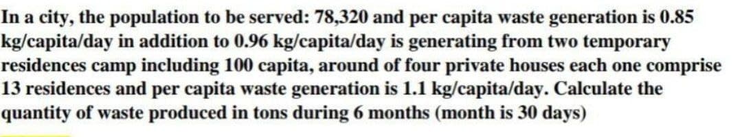 In a city, the population to be served: 78,320 and per capita waste generation is 0.85
kg/capita/day in addition to 0.96 kg/capita/day is generating from two temporary
residences camp including 100 capita, around of four private houses each one comprise
13 residences and per capita waste generation is 1.1 kg/capita/day. Calculate the
quantity of waste produced in tons during 6 months (month is 30 days)