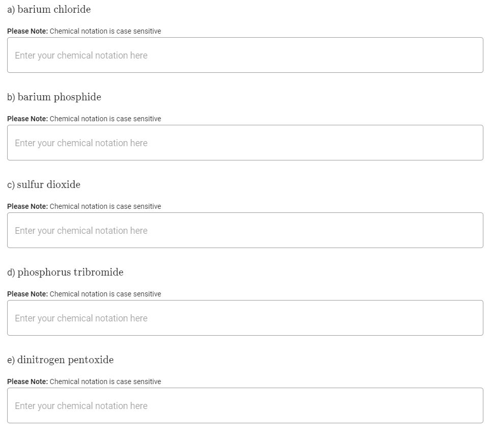 a) barium chloride
Please Note: Chemical notation is case sensitive
Enter your chemical notation here
b) barium phosphide
Please Note: Chemical notation is case sensitive
Enter your chemical notation here
c) sulfur dioxide
Please Note: Chemical notation is case sensitive
Enter your chemical notation here
d) phosphorus tribromide
Please Note: Chemical notation is case sensitive
Enter your chemical notation here
e) dinitrogen pentoxide
Please Note: Chemical notation is case sensitive
Enter your chemical notation here
