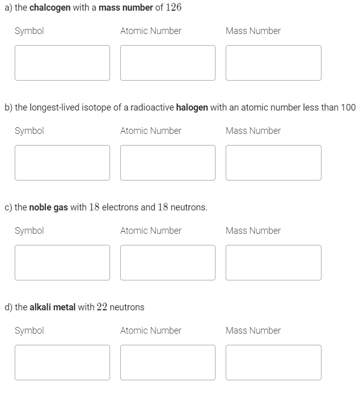 a) the chalcogen with a mass number of 126
Symbol
Atomic Number
Mass Number
b) the longest-lived isotope of a radioactive halogen with an atomic number less than 100
Symbol
Atomic Number
Mass Number
c) the noble gas with 18 electrons and 18 neutrons.
Symbol
Atomic Number
Mass Number
d) the alkali metal with 22 neutrons
Symbol
Atomic Number
Mass Number
