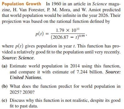 Population Growth In 1960 in an article in Science maga-
zine, H. Van Forester, P. M. Mora, and W. Amiot predicted
that world population would be infinite in the year 2026. Their
projection was based on the rational function defined by
1.79 x 10"
p(t)
(2026.87 – 1)a.9
where p(t) gives population in year 1. This function has pro-
vided a relatively good fit to the population until very recently.
Source: Science.
(a) Estimate world population in 2014 using this function,
and compare it with estimate of 7.244 billion. Source:
United Nations.
(b) What does the function predict for world population in
2025? 2030?
(c) Discuss why this function is not realistic, despite its good
fit to past data.
