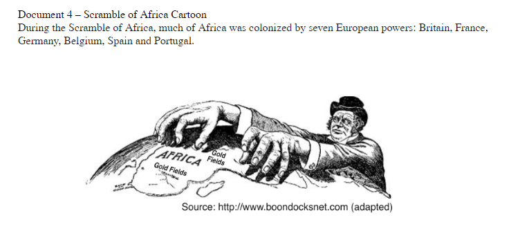 During the Scramble of Africa, much of Africa was colonized by seven European powers: Britain, France,
Germany, Belgium, Spain and Portugal.
Document 4 – Scramble of Africa Cartoon
AFRICA
Gold
Fields
Gold Fields
Source: http://www.boondocksnet.com (adapted)
