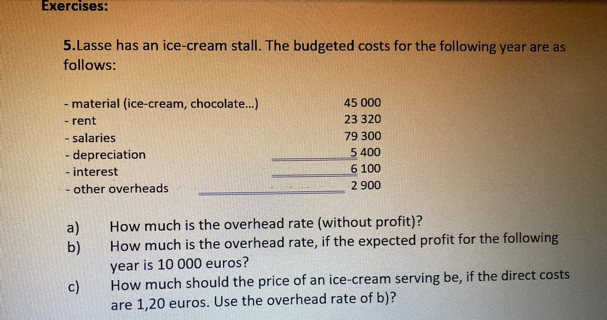 Exercises:
5.Lasse has an ice-cream stall. The budgeted costs for the following year are as
follows:
- material (ice-cream, chocolate...)
- rent
- salaries
- depreciation
- interest
- other overheads
45 000
23 320
79 300
5 400
6 100
2 900
a)
How much is the overhead rate (without profit)?
b)
How much is the overhead rate, if the expected profit for the following
year is 10 000 euros?
c)
How much should the price of an ice-cream serving be, if the direct costs
are 1,20 euros. Use the overhead rate of b)?