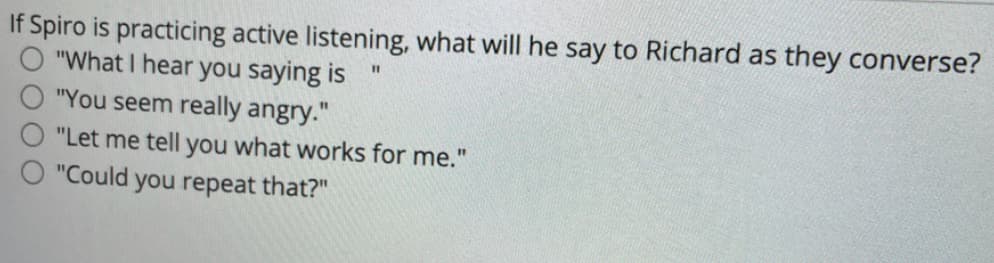 If Spiro is practicing active listening, what will he say to Richard as they converse?
"What I hear you saying is
"You seem really angry."
"Let me tell you what works for me."
"Could you repeat that?"
