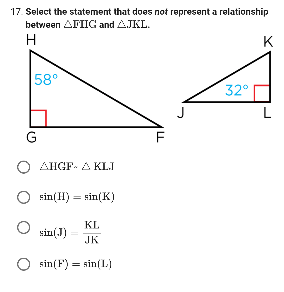 17. Select the statement that does not represent a relationship
between AFHG and AJKL.
H
58°
G
AHGF-A KLJ
sin(H) = sin(K)
sin(J)
=
KL
JK
O sin(F) = sin(L)
F
J
32°
K
L