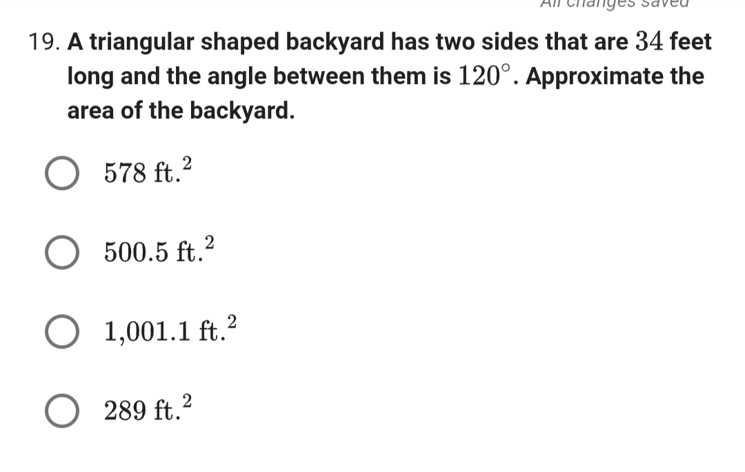 19. A triangular shaped backyard has two sides that are 34 feet
long and the angle between them is 120⁰°. Approximate the
area of the backyard.
2
578 ft.²
500.5 ft.2
O 1,001.1 ft. ²
289 ft.²