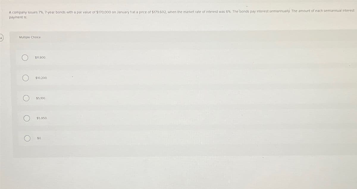 A company issues 7%, 7-year bonds with a par value of $170,000 on January 1 at a price of $179,602, when the market rate of Interest was 6 %. The bonds pay interest semiannually. The amount of each semiannual interest
payment is
Multiple Choice
O
O
O
O
$11,900
$10,200
$5,100
$5.950
SO