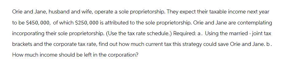 Orie and Jane, husband and wife, operate a sole proprietorship. They expect their taxable income next year
to be $450,000, of which $250,000 is attributed to the sole proprietorship. Orie and Jane are contemplating
incorporating their sole proprietorship. (Use the tax rate schedule.) Required: a. Using the married - joint tax
brackets and the corporate tax rate, find out how much current tax this strategy could save Orie and Jane. b.
How much income should be left in the corporation?