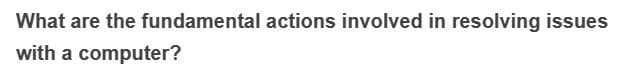 What are the fundamental actions involved in resolving issues
with a computer?