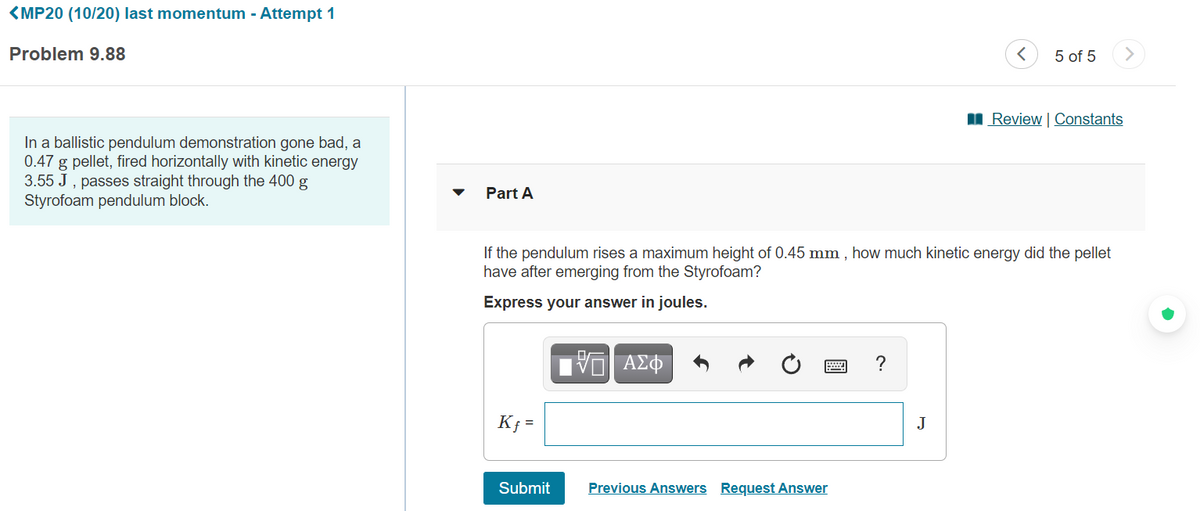 <MP20 (10/20) last momentum - Attempt 1
Problem 9.88
5 of 5
II Review | Constants
In a ballistic pendulum demonstration gone bad, a
0.47 g pellet, fired horizontally with kinetic energy
3.55 J , passes straight through the 400 g
Styrofoam pendulum block.
Part A
If the pendulum rises a maximum height of 0.45 mm , how much kinetic energy did the pellet
have after emerging from the Styrofoam?
Express your answer in joules.
ΑΣΦ
?
K =
J
Submit
Previous Answers Request Answer
