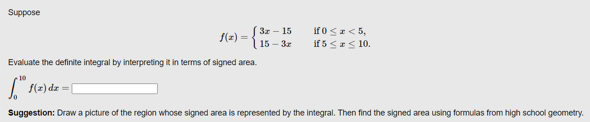 Suppose
(Зх — 15
if 0 < x < 5,
f(x)
15 — Зх
if 5 < x < 10.
Evaluate the definite integral by interpreting it in terms of signed area.
10
| f(x) dæ =
Suggestion: Draw a picture of the region whose signed area is represented by the integral. Then find the signed area using formulas from high school geometry.
