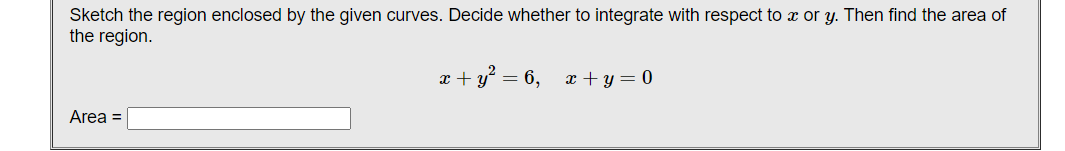 Sketch the region enclosed by the given curves. Decide whether to integrate with respect to x or y. Then find the area of
the region.
x + y° = 6, x + y = 0
Area =
