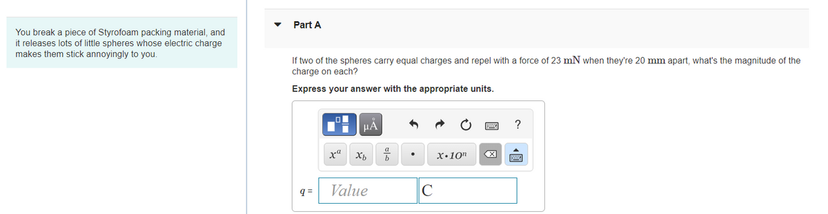 Part A
You break a piece of Styrofoam packing material, and
it releases lots of little spheres whose electric charge
makes them stick annoyingly to you.
If two of the spheres carry equal charges and repel with a force of 23 mN when they're 20 mm apart, what's the magnitude of the
charge on each?
Express your answer with the appropriate units.
HÀ
xa
X•10"
Value
C
