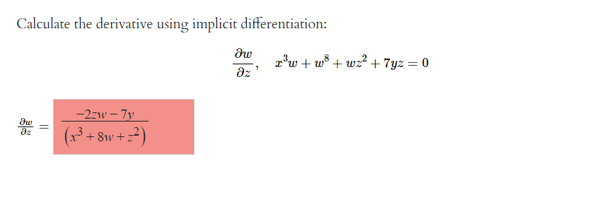 **Calculate the derivative using implicit differentiation:**

Given the equation:

\[ x^3 w + w^8 + w^2 + 7yz = 0 \]

We are asked to find the partial derivative of \( w \) with respect to \( z \), denoted as \( \frac{\partial w}{\partial z} \).

The solution for the derivative is:

\[
\frac{\partial w}{\partial z} = \frac{-2w - 7y}{\left(x^3 + 8w + 2z\right)}
\]

The derivation involves using implicit differentiation to solve for \( \frac{\partial w}{\partial z} \) in terms of the given variables and expressions.