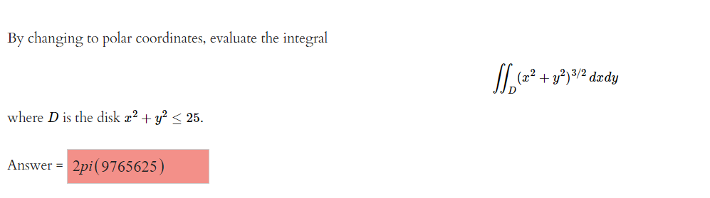 By changing to polar coordinates, evaluate the integral

\[
\iint_{D} (x^2 + y^2)^{3/2} \, dx \, dy
\]

where \( D \) is the disk \( x^2 + y^2 \leq 25 \).

**Answer** = \( 2\pi (9765625) \)

In this problem, the goal is to evaluate a double integral over a circular region \( D \), where the circle is defined by the inequality \( x^2 + y^2 \leq 25 \). The function to integrate is \( (x^2 + y^2)^{3/2} \), and the suggestion is to convert the integral into polar coordinates for simplification. The answer is provided as \( 2\pi (9765625) \).