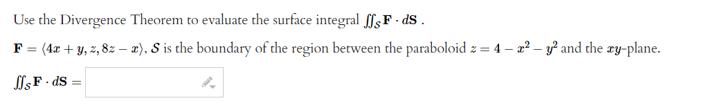 Use the Divergence Theorem to evaluate the surface integral £ſ¸F · ds .
F = (4x + y, z, 8z − x), S is the boundary of the region between the paraboloid z = 4 - x² - y² and the xy-plane.
ffs F.ds